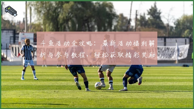 斗鱼活动全攻略：最新活动福利解析与参与教程，轻松获取精彩奖励