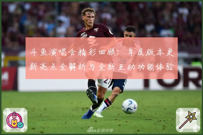 斗鱼演唱会精彩回顾：年度版本更新亮点全解析与全新互动功能体验