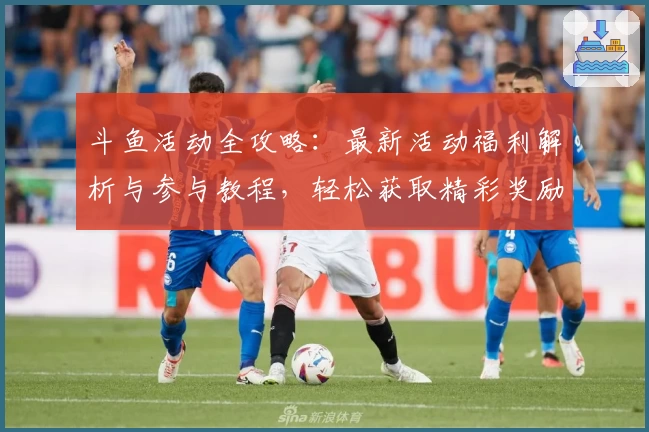 斗鱼活动全攻略：最新活动福利解析与参与教程，轻松获取精彩奖励