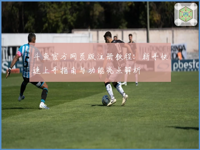 斗鱼官方网页版注册教程：新手快速上手指南与功能亮点解析