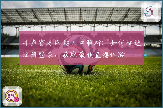 斗鱼官方网站入口解析：如何快速注册登录，获取最佳直播体验