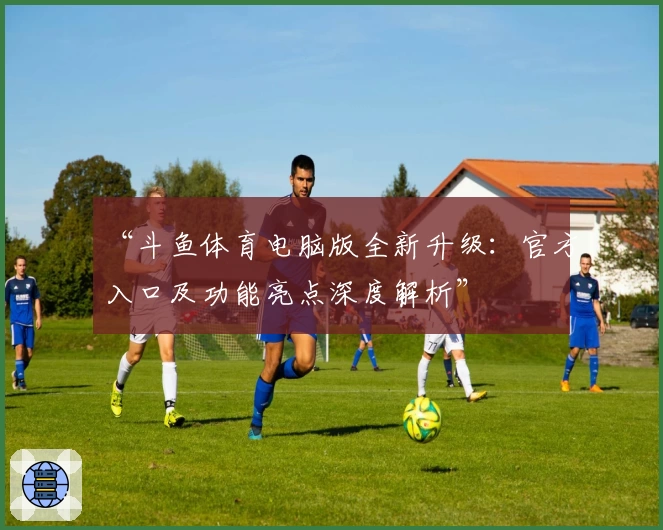 “斗鱼体育电脑版全新升级：官方入口及功能亮点深度解析”