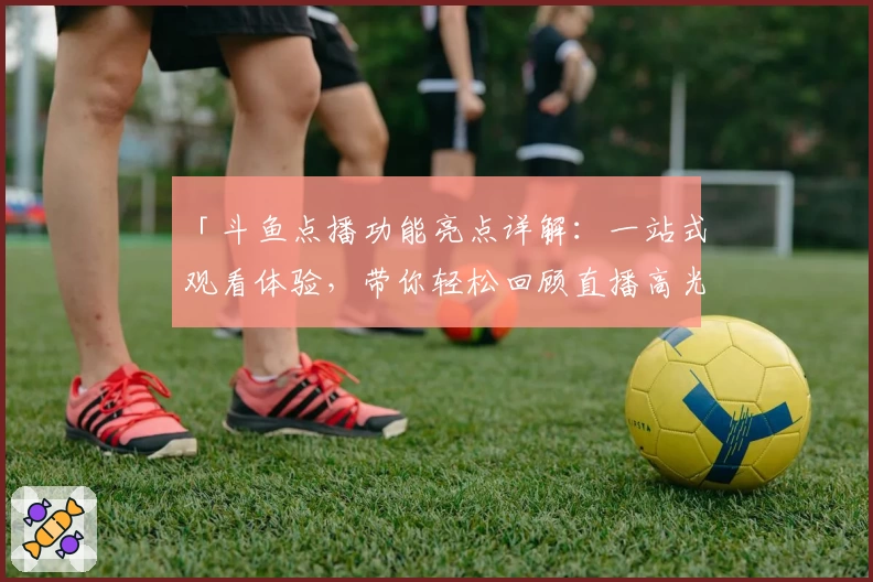 「斗鱼点播功能亮点详解：一站式观看体验，带你轻松回顾直播高光时刻」