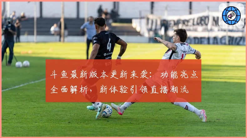 斗鱼最新版本更新来袭：功能亮点全面解析，新体验引领直播潮流