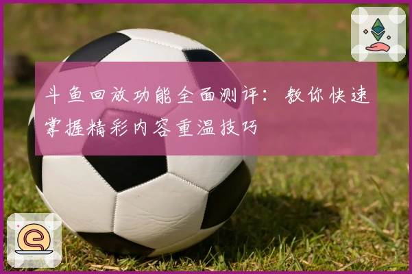 斗鱼回放功能全面测评：教你快速掌握精彩内容重温技巧