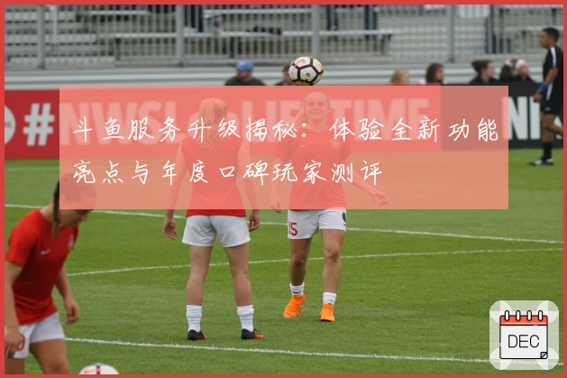 斗鱼服务升级揭秘：体验全新功能亮点与年度口碑玩家测评