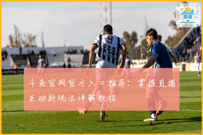 斗鱼官网官方入口推荐：掌握直播互动新玩法详解教程