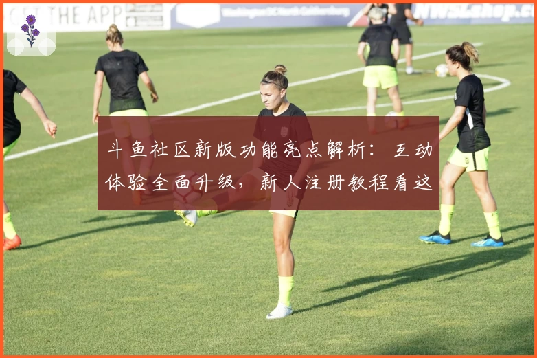 斗鱼社区新版功能亮点解析：互动体验全面升级，新人注册教程看这里