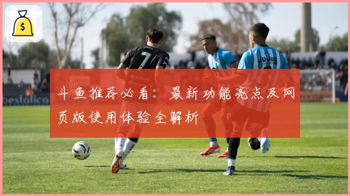 斗鱼推荐必看：最新功能亮点及网页版使用体验全解析
