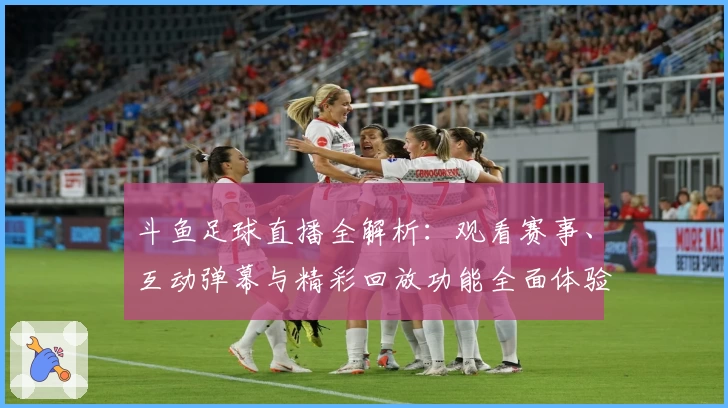 斗鱼足球直播全解析：观看赛事、互动弹幕与精彩回放功能全面体验