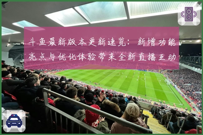 斗鱼最新版本更新速览：新增功能亮点与优化体验带来全新直播互动感受