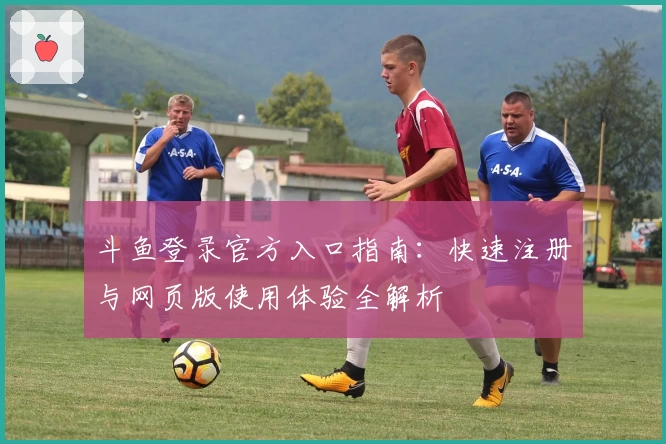 斗鱼登录官方入口指南:快速注册与网页版使用体验全解析