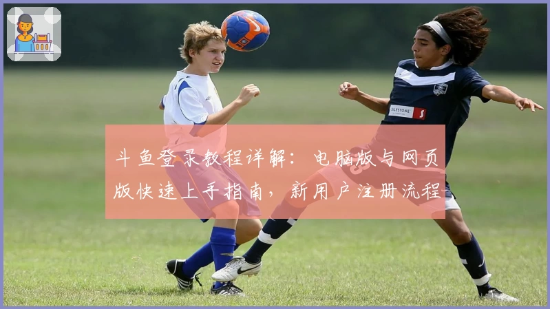 斗鱼登录教程详解:电脑版与网页版快速上手指南,新用户注册流程一步到位