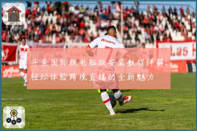 斗鱼国际版电脑版安装教程详解：轻松体验跨境直播的全新魅力