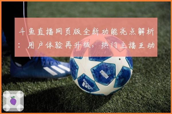 斗鱼直播网页版全新功能亮点解析:用户体验再升级,热门主播互动零距离