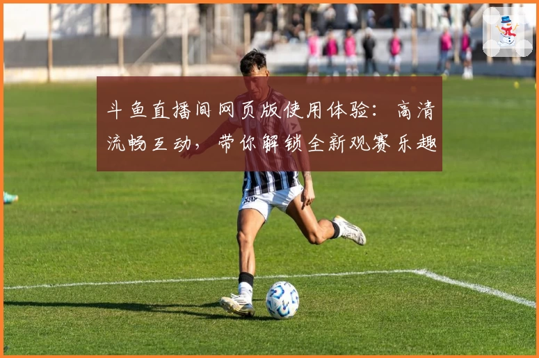 斗鱼直播间网页版使用体验：高清流畅互动，带你解锁全新观赛乐趣