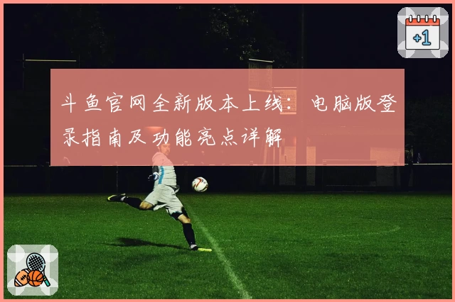 斗鱼官网全新版本上线：电脑版登录指南及功能亮点详解