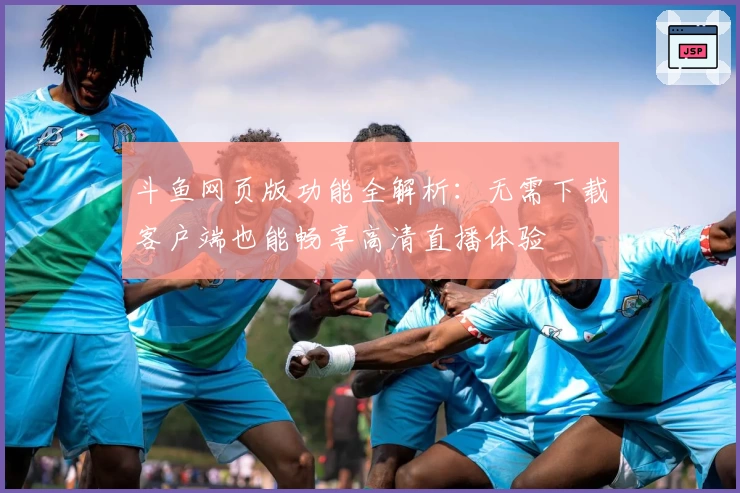 斗鱼网页版功能全解析：无需下载客户端也能畅享高清直播体验