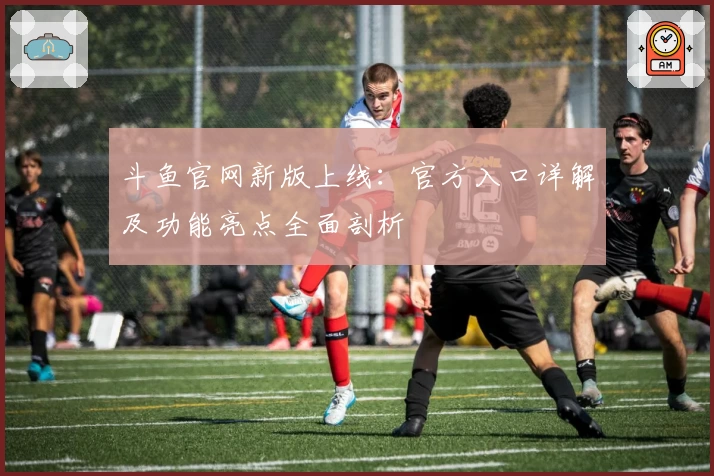 斗鱼官网新版上线：官方入口详解及功能亮点全面剖析