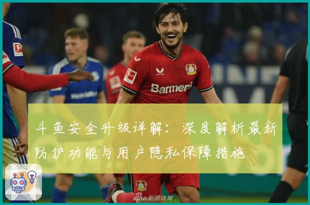 斗鱼安全升级详解：深度解析最新防护功能与用户隐私保障措施