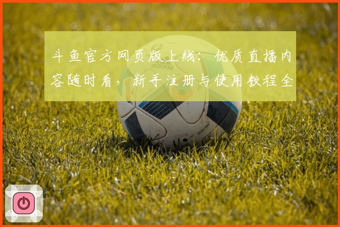 斗鱼官方网页版上线：优质直播内容随时看，新手注册与使用教程全解析