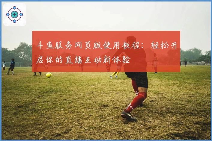 斗鱼服务网页版使用教程：轻松开启你的直播互动新体验