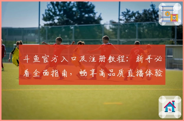 斗鱼官方入口及注册教程：新手必看全面指南，畅享高品质直播体验