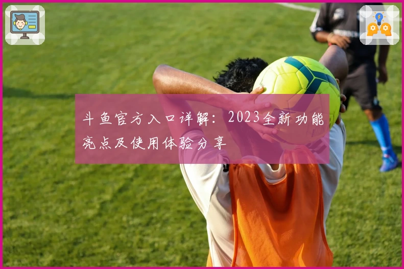 斗鱼官方入口详解：2023全新功能亮点及使用体验分享