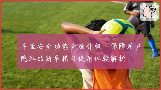 斗鱼安全功能全面升级：保障用户隐私的新举措与使用体验解析