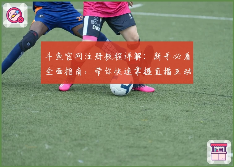 斗鱼官网注册教程详解：新手必看全面指南，带你快速掌握直播互动技巧