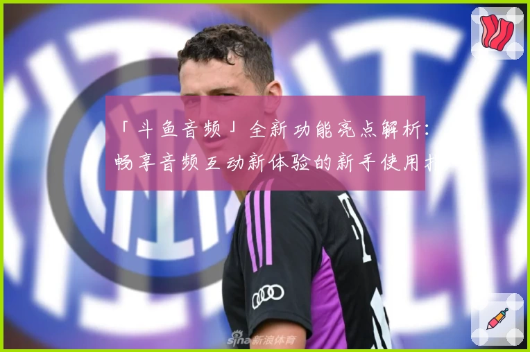 「斗鱼音频」全新功能亮点解析：畅享音频互动新体验的新手使用指南