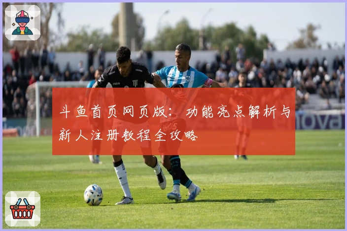 斗鱼首页网页版：功能亮点解析与新人注册教程全攻略