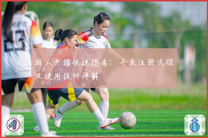 新人开播快速指南：斗鱼注册流程及使用技巧详解