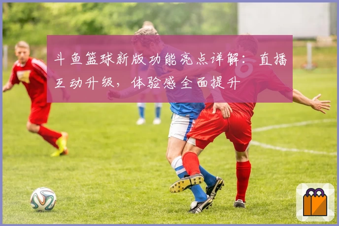 斗鱼篮球新版功能亮点详解：直播互动升级，体验感全面提升