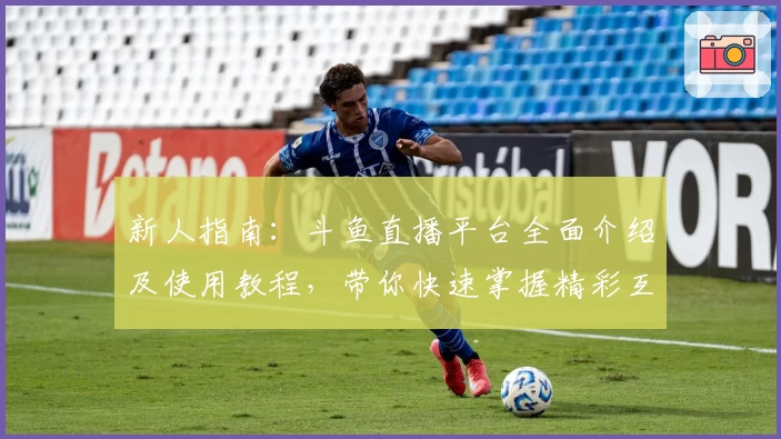 新人指南：斗鱼直播平台全面介绍及使用教程，带你快速掌握精彩互动玩法