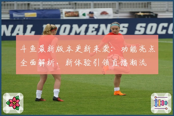 斗鱼最新版本更新来袭：功能亮点全面解析，新体验引领直播潮流