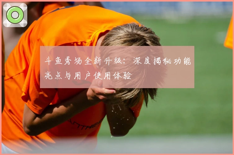 斗鱼秀场全新升级：深度揭秘功能亮点与用户使用体验