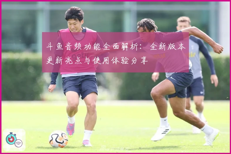 斗鱼音频功能全面解析：全新版本更新亮点与使用体验分享