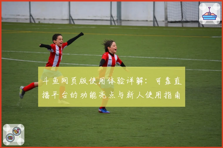 斗鱼网页版使用体验详解：可靠直播平台的功能亮点与新人使用指南