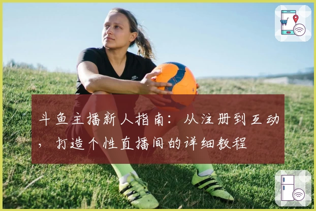 斗鱼主播新人指南：从注册到互动，打造个性直播间的详细教程