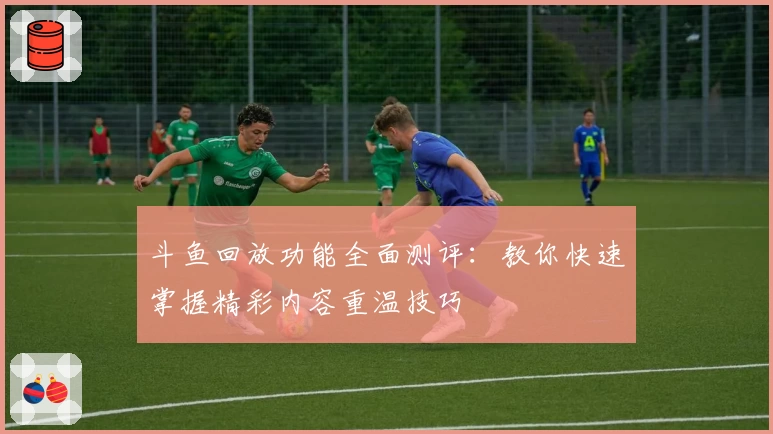 斗鱼回放功能全面测评：教你快速掌握精彩内容重温技巧