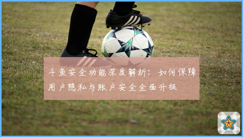 斗鱼安全功能深度解析：如何保障用户隐私与账户安全全面升级