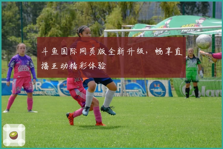 斗鱼国际网页版全新升级，畅享直播互动精彩体验