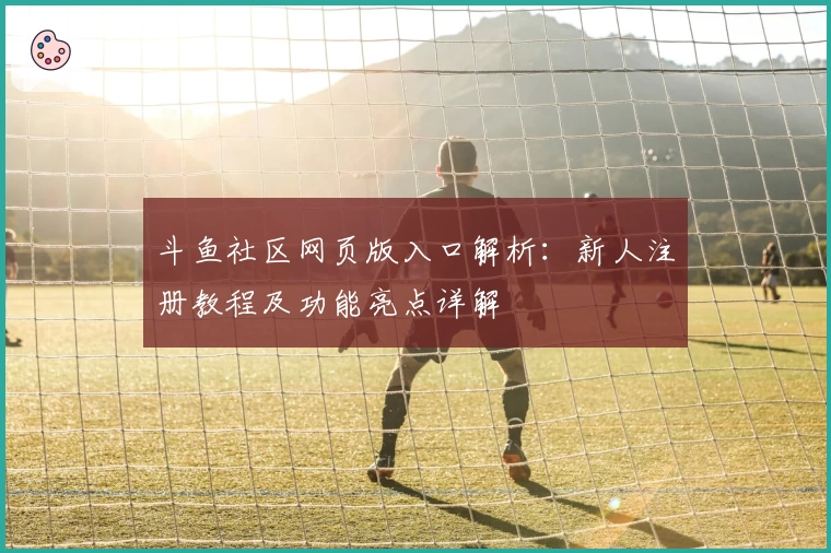 斗鱼社区网页版入口解析：新人注册教程及功能亮点详解