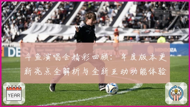 斗鱼演唱会精彩回顾：年度版本更新亮点全解析与全新互动功能体验