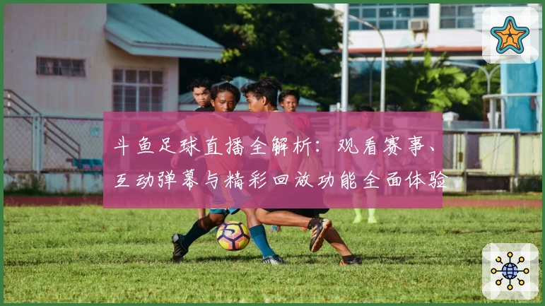 斗鱼足球直播全解析：观看赛事、互动弹幕与精彩回放功能全面体验