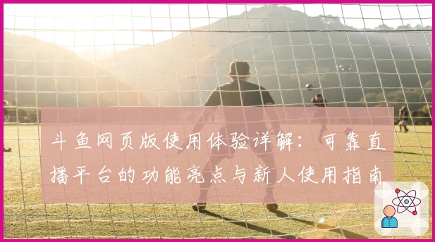 斗鱼网页版使用体验详解:可靠直播平台的功能亮点与新人使用指南