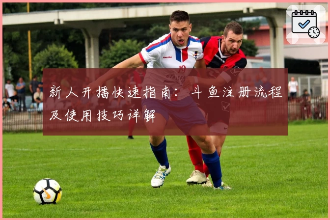 新人开播快速指南：斗鱼注册流程及使用技巧详解