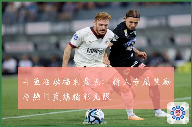 斗鱼活动福利盘点：新人专属奖励与热门直播精彩无限