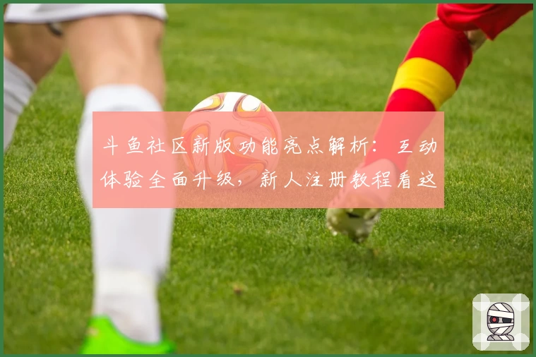 斗鱼社区新版功能亮点解析：互动体验全面升级，新人注册教程看这里